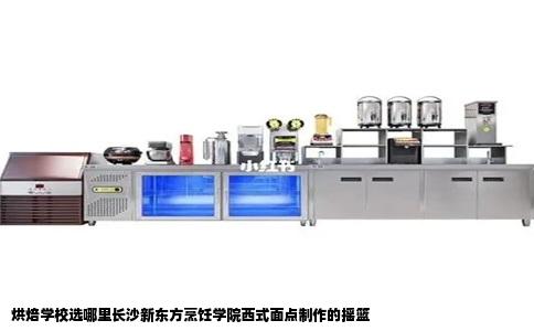 烘焙学校选哪里长沙新东方烹饪学院西式面点制作的摇篮